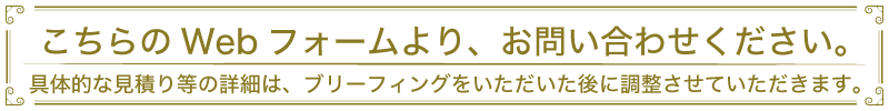 こちらのWebフォームより、お問い合わせください。具体的な見積り等の詳細は、ブリーフィングをいただいた後に調整させていただきます。