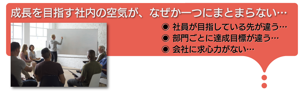 成長を目指す社内の空気が、なぜか一つにまとまらない。社員が見ている先が全員違うし、部門ごとの達成目標も違う。何より会社に求心力がない。